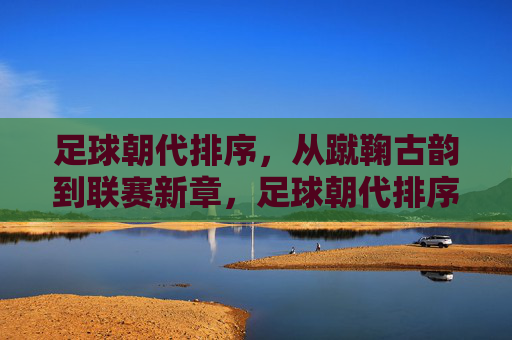 足球朝代排序，从蹴鞠古韵到联赛新章，足球朝代排序，从蹴鞠古韵到联赛新章