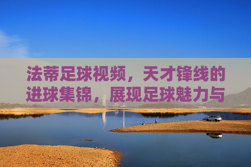 法蒂足球视频，天才锋线的进球集锦，展现足球魅力与个人魅力