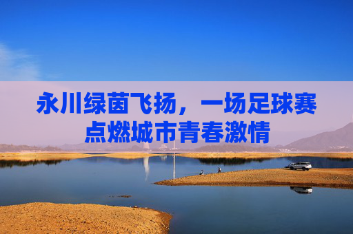 永川绿茵飞扬,一场足球赛点燃城市青春激情