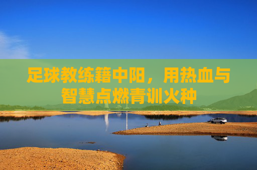 足球教练籍中阳，用热血与智慧点燃青训火种