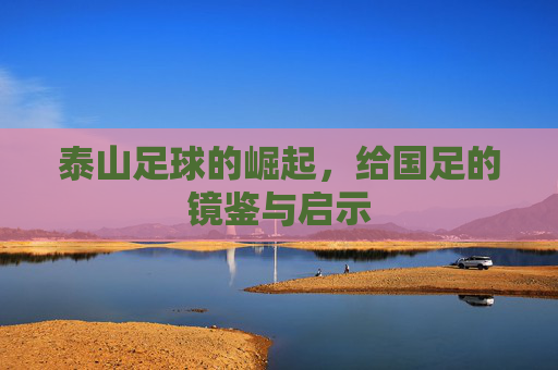 泰山足球的崛起，给国足的镜鉴与启示