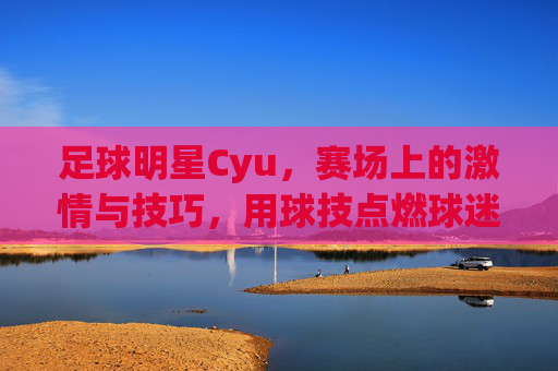 足球明星Cyu,赛场上的激情与技巧,用球技点燃球迷热情