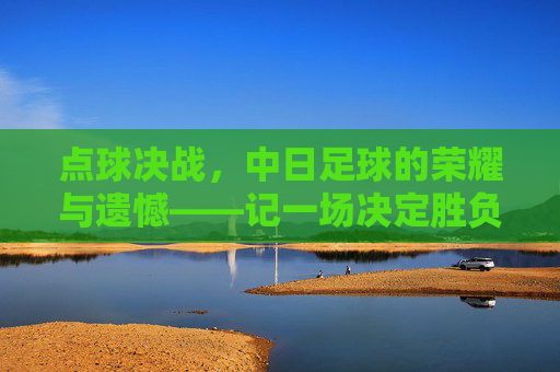 点球决战，中日足球的荣耀与遗憾——记一场决定胜负的绝杀时刻