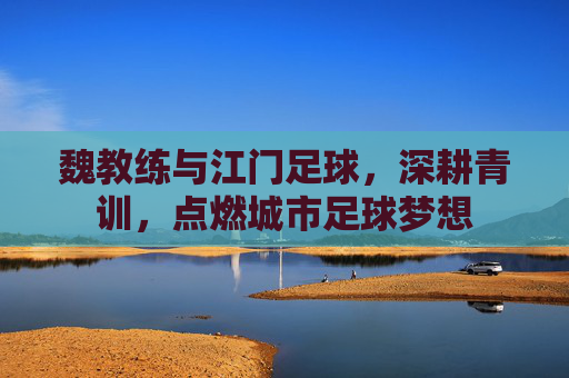 魏教练与江门足球,深耕青训,点燃城市足球梦想