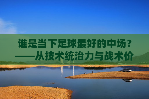 谁是当下足球最好的中场?——从技术统治力与战术价值看足坛顶级中场选手的竞争格局
