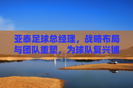 亚泰足球总经理，战略布局与团队重塑，为球队复兴铺路