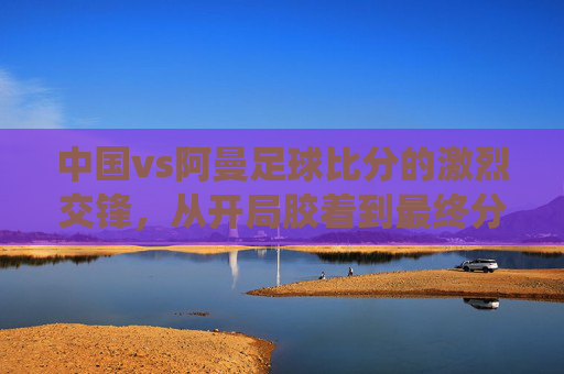 中国vs阿曼足球比分的激烈交锋,从开局胶着到最终分出胜负的战术演绎与球员表现分析