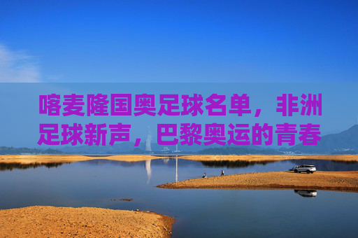 喀麦隆国奥足球名单，非洲足球新声，巴黎奥运的青春雄狮集结