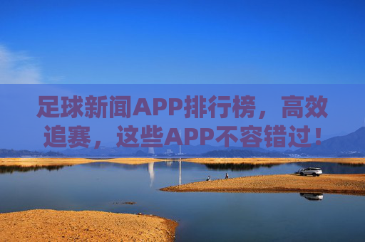 足球新闻APP排行榜,高效追赛,这些APP不容错过!