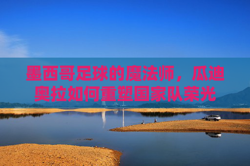 墨西哥足球的魔法师，瓜迪奥拉如何重塑国家队荣光