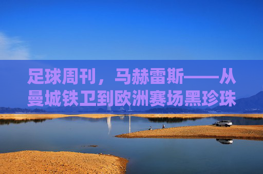 足球周刊，马赫雷斯——从曼城铁卫到欧洲赛场黑珍珠的传奇演绎