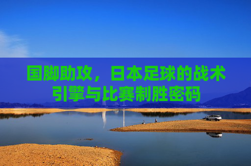 国脚助攻,日本足球的战术引擎与比赛制胜密码