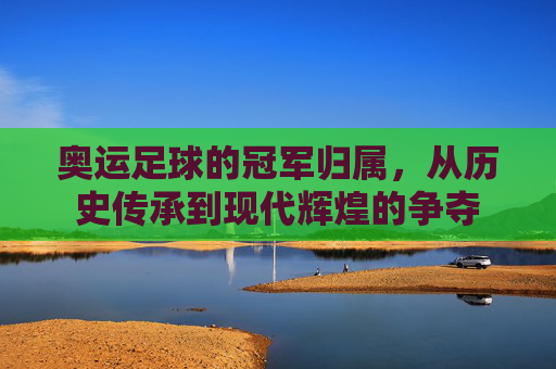 奥运足球的冠军归属，从历史传承到现代辉煌的争夺