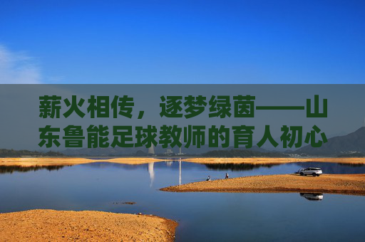 薪火相传,逐梦绿茵——山东鲁能足球教师的育人初心与青训担当