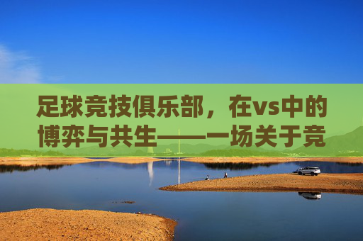 足球竞技俱乐部，在vs中的博弈与共生——一场关于竞争与合作的深度探讨，足球竞技俱乐部，在vs中的博弈与共生——一场关于竞争与合作的深度探讨