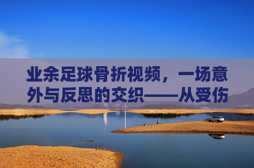 业余足球骨折视频,一场意外与反思的交织——从受伤瞬间到康复之路的记录与启示