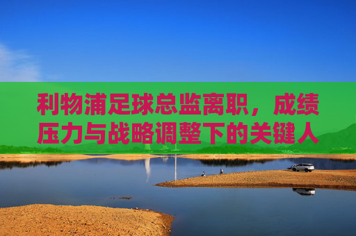 利物浦足球总监离职,成绩压力与战略调整下的关键人事变动,利物浦足球总监离职,成绩压力与战略调整下的关键人事变动