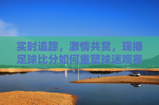 实时追踪，激情共赏，现播足球比分如何重塑球迷观赛体验？实时追踪，激情共赏，现播足球比分如何重塑球迷观赛体验？
