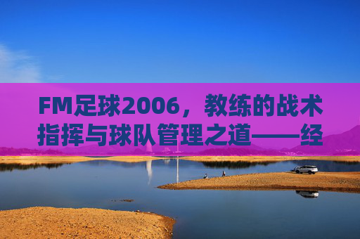 FM足球2006，教练的战术指挥与球队管理之道——经典足球管理游戏的深度回溯