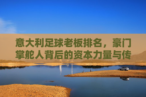 意大利足球老板排名，豪门掌舵人背后的资本力量与传承密码——解析意甲俱乐部背后的金主势力