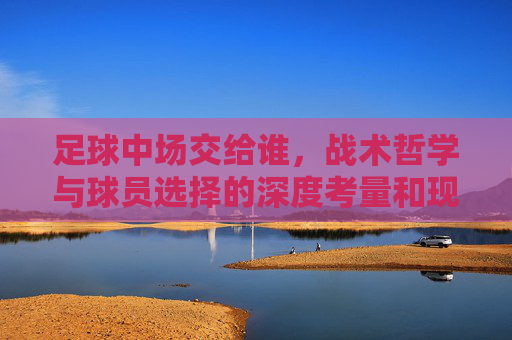 足球中场交给谁，战术哲学与球员选择的深度考量和现实博弈