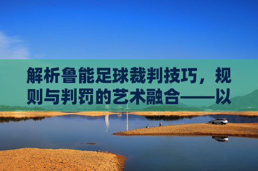 解析鲁能足球裁判技巧,规则与判罚的艺术融合——以鲁能足球为例的判罚智慧