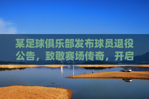 某足球俱乐部发布球员退役公告，致敬赛场传奇，开启俱乐部新篇章