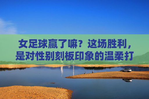 女足球赢了嘛?这场胜利,是对性别刻板印象的温柔打破