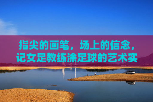 指尖的画笔，场上的信念，记女足教练涂足球的艺术实践与团队引领