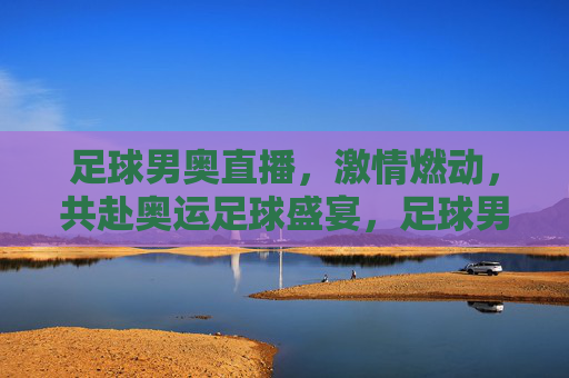 足球男奥直播,激情燃动,共赴奥运足球盛宴,足球男奥直播,激情燃动,共赴奥运足球盛宴
