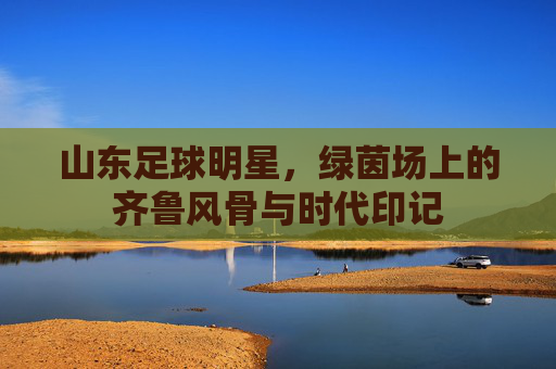 山东足球明星，绿茵场上的齐鲁风骨与时代印记