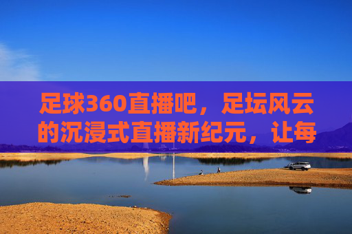 足球360直播吧,足坛风云的沉浸式直播新纪元,让每一次观赛都热血沸腾