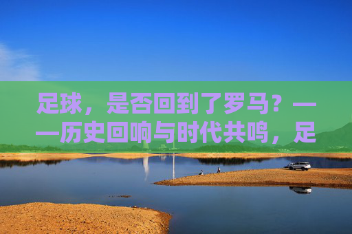 足球,是否回到了罗马?——历史回响与时代共鸣,足球,是否回到了罗马?——历史回响与时代共鸣