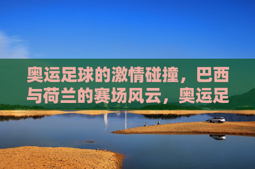 奥运足球的激情碰撞,巴西与荷兰的赛场风云,奥运足球的激情碰撞,巴西与荷兰的赛场风云