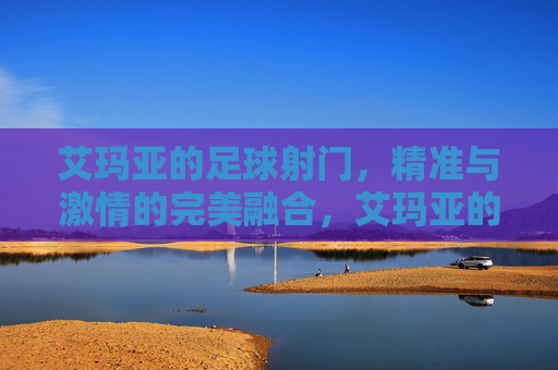 艾玛亚的足球射门，精准与激情的完美融合，艾玛亚的足球射门，精准与激情的完美融合