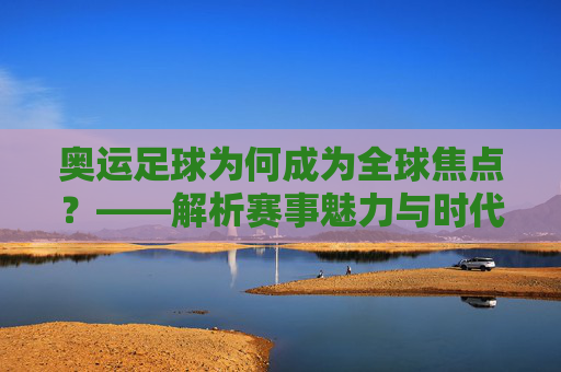 奥运足球为何成为全球焦点？——解析赛事魅力与时代意义