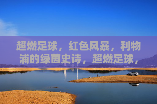 超燃足球，红色风暴，利物浦的绿茵史诗，超燃足球，红色风暴，利物浦的绿茵史诗
