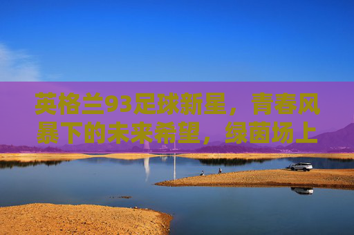 英格兰93足球新星，青春风暴下的未来希望，绿茵场上的潜力与希望之光，英格兰93足球新星，青春风暴下的未来希望，绿茵场上的潜力与希望之光