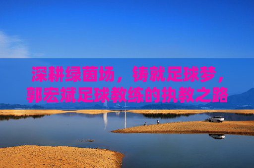 深耕绿茵场，铸就足球梦，郭宏斌足球教练的执教之路与理念传承，深耕绿茵场，铸就足球梦，郭宏斌足球教练的执教之路与理念传承