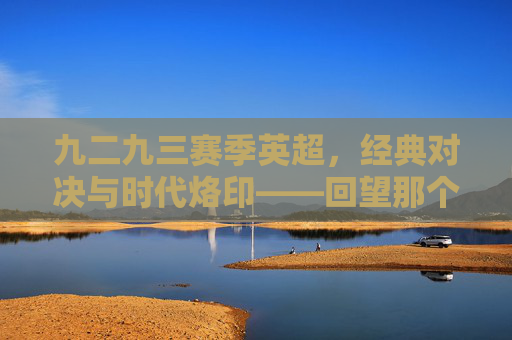 九二九三赛季英超，经典对决与时代烙印——回望那个重塑足球格局的赛季