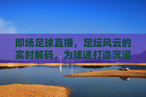 即场足球直播，足坛风云的实时解码，为球迷打造沉浸式观赛新体验