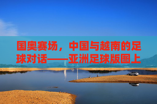 国奥赛场,中国与越南的足球对话——亚洲足球版图上的青春竞技博弈