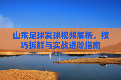 山东足球发球视频解析,技巧拆解与实战进阶指南