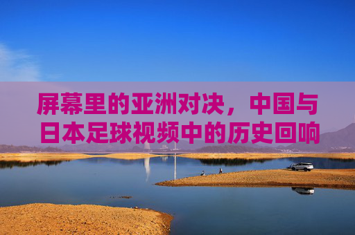 屏幕里的亚洲对决，中国与日本足球视频中的历史回响与当代共鸣