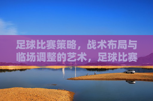足球比赛策略，战术布局与临场调整的艺术，足球比赛策略、战术布局与临场调整的艺术