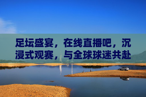 足坛盛宴，在线直播吧，沉浸式观赛，与全球球迷共赴激情时刻，足坛盛宴在线直播吧，沉浸式观赛，与全球球迷共赴激情时刻