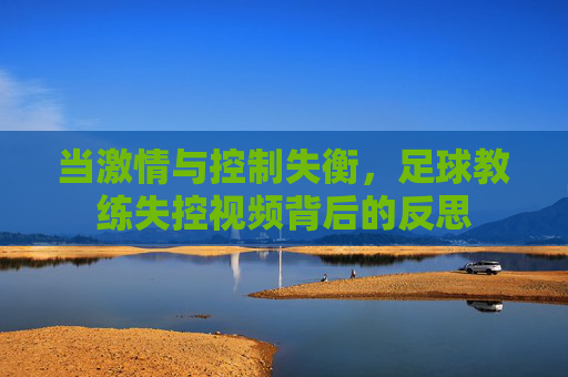 当激情与控制失衡，足球教练失控视频背后的反思