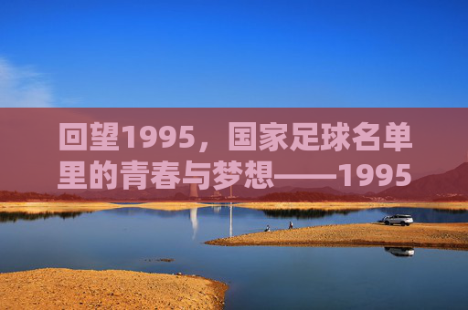 回望1995，国家足球名单里的青春与梦想——1995年中国国家男子足球队阵容解析，回望1995，国家足球名单里的青春与梦想——1995年中国国家男子足球队阵容解析