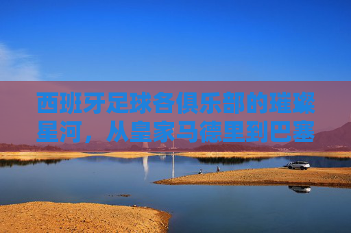 西班牙足球各俱乐部的璀璨星河,从皇家马德里到巴塞罗那,再到中小俱乐部的独特传承