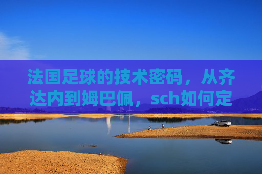 法国足球的技术密码，从齐达内到姆巴佩，sch如何定义法国足球的进攻美学？从齐达内到姆巴佩，法国足球的进攻美学与技术密码
